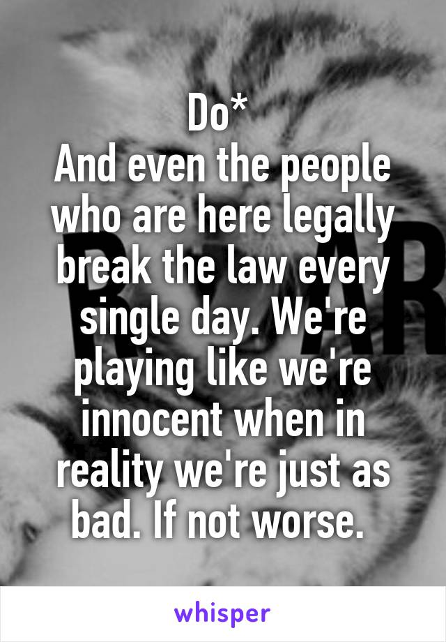 Do* 
And even the people who are here legally break the law every single day. We're playing like we're innocent when in reality we're just as bad. If not worse. 