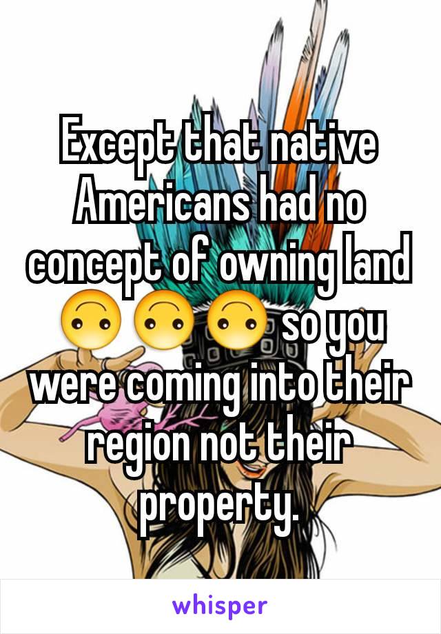 Except that native Americans had no concept of owning land 🙃🙃🙃 so you were coming into their region not their property.