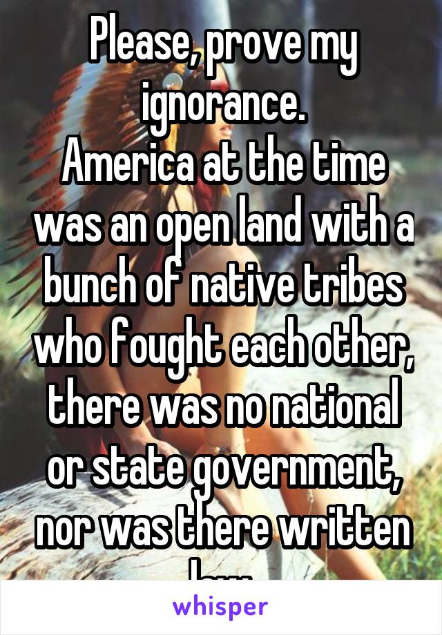 Please, prove my ignorance.
America at the time was an open land with a bunch of native tribes who fought each other, there was no national or state government, nor was there written law.