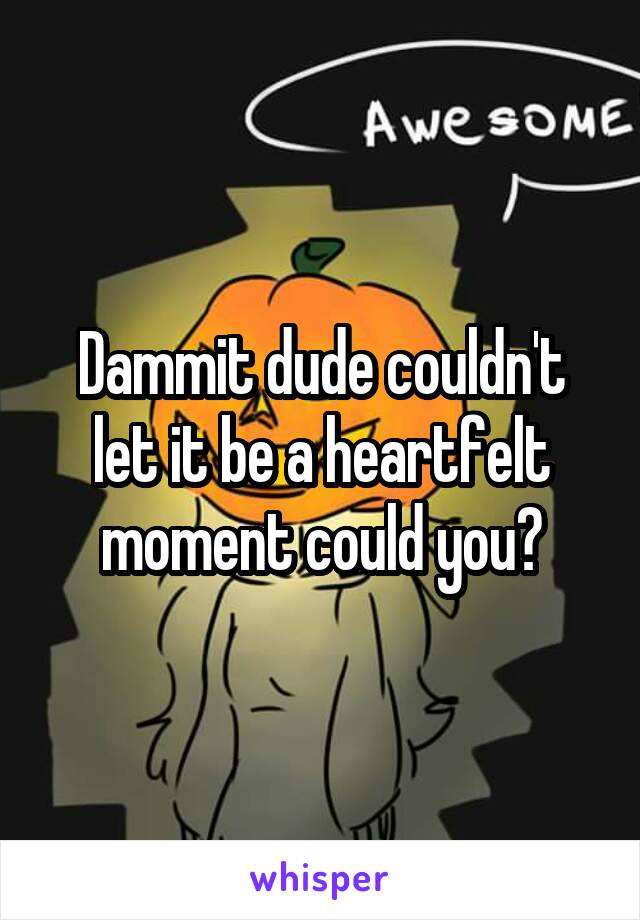 Dammit dude couldn't let it be a heartfelt moment could you?