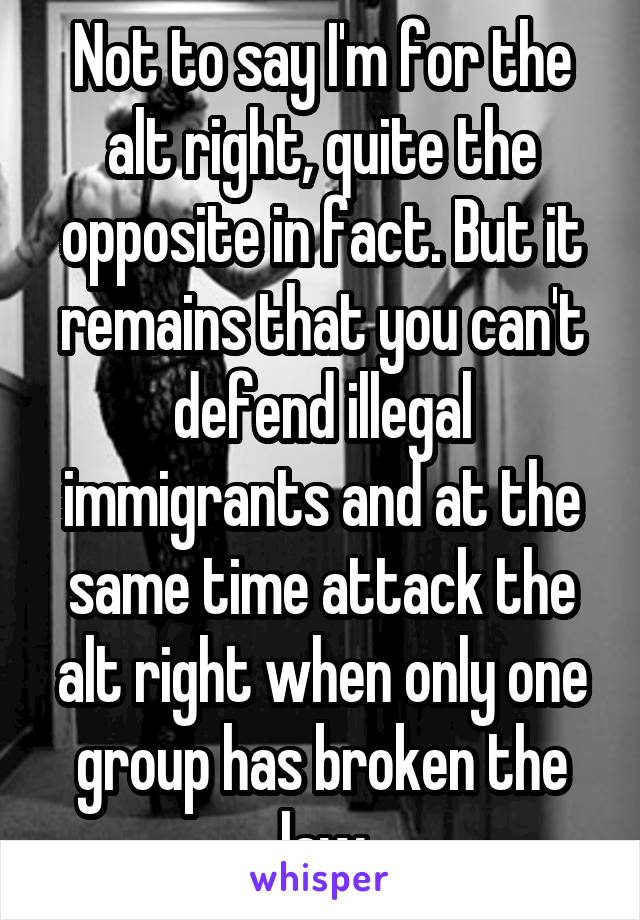 Not to say I'm for the alt right, quite the opposite in fact. But it remains that you can't defend illegal immigrants and at the same time attack the alt right when only one group has broken the law