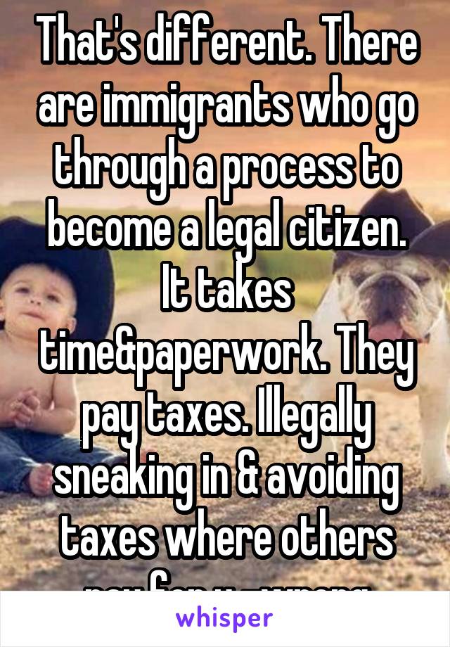 That's different. There are immigrants who go through a process to become a legal citizen. It takes time&paperwork. They pay taxes. Illegally sneaking in & avoiding taxes where others pay for u -wrong