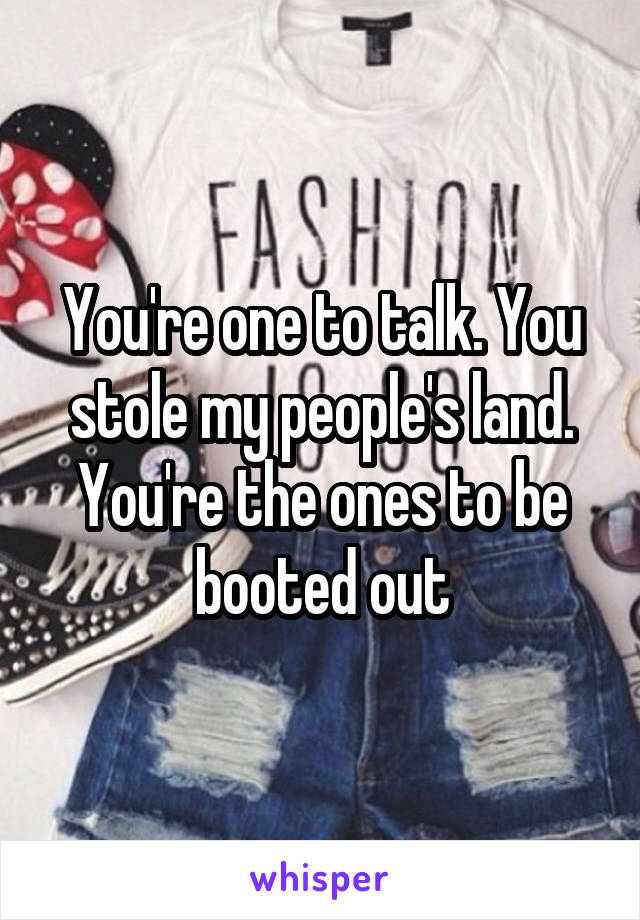 You're one to talk. You stole my people's land. You're the ones to be booted out