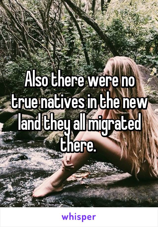 Also there were no true natives in the new land they all migrated there. 