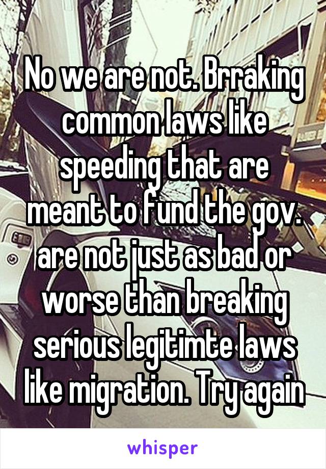 No we are not. Brraking common laws like speeding that are meant to fund the gov. are not just as bad or worse than breaking serious legitimte laws like migration. Try again