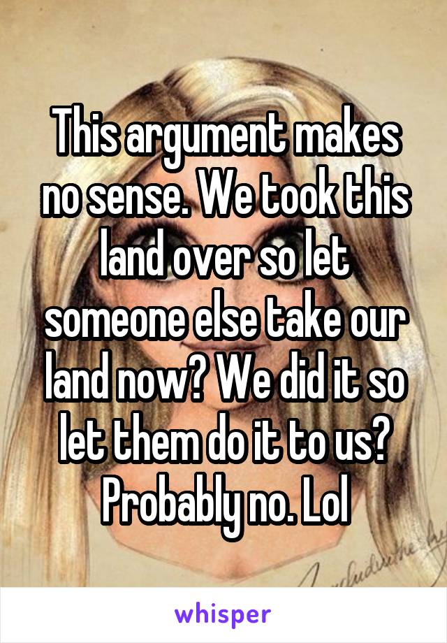 This argument makes no sense. We took this land over so let someone else take our land now? We did it so let them do it to us? Probably no. Lol