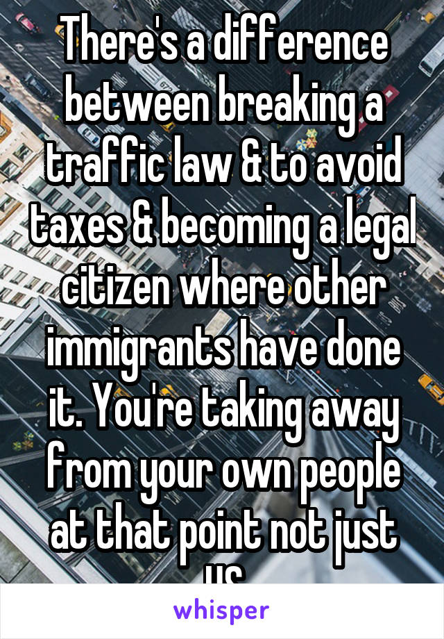 There's a difference between breaking a traffic law & to avoid taxes & becoming a legal citizen where other immigrants have done it. You're taking away from your own people at that point not just US