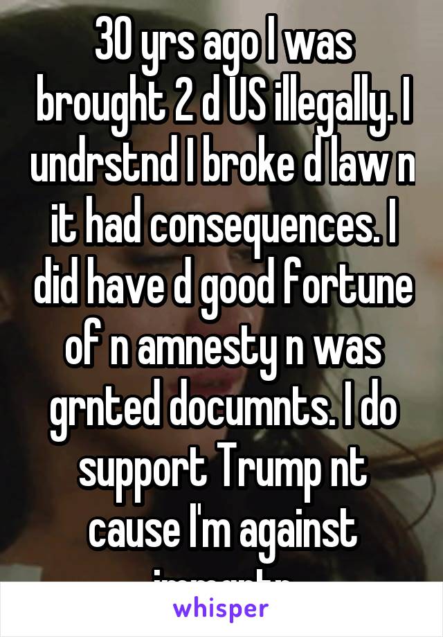 30 yrs ago I was brought 2 d US illegally. I undrstnd I broke d law n it had consequences. I did have d good fortune of n amnesty n was grnted documnts. I do support Trump nt cause I'm against immgrtn