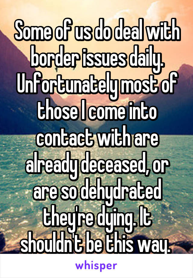 Some of us do deal with border issues daily. Unfortunately most of those I come into contact with are already deceased, or are so dehydrated they're dying. It shouldn't be this way. 