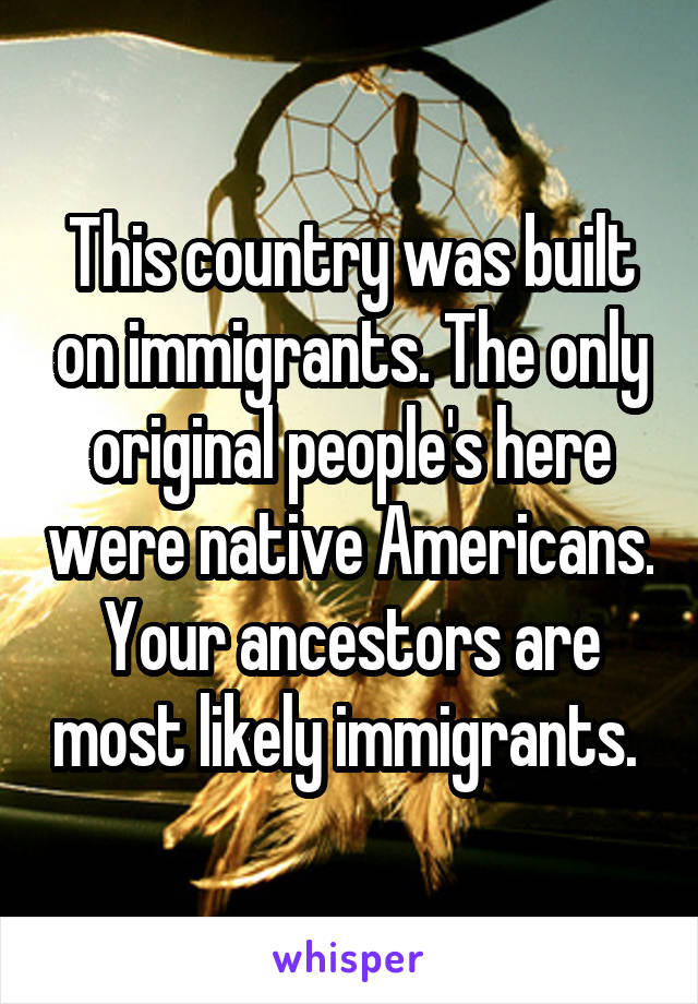 This country was built on immigrants. The only original people's here were native Americans. Your ancestors are most likely immigrants. 