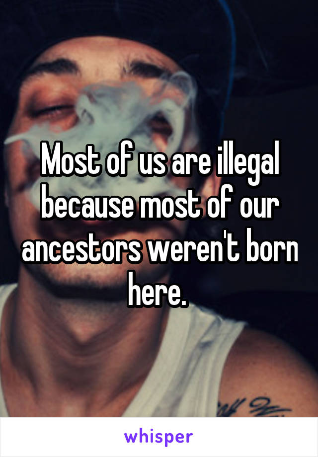 Most of us are illegal because most of our ancestors weren't born here. 