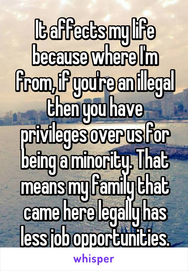 It affects my life because where I'm from, if you're an illegal then you have privileges over us for being a minority. That means my family that came here legally has less job opportunities.