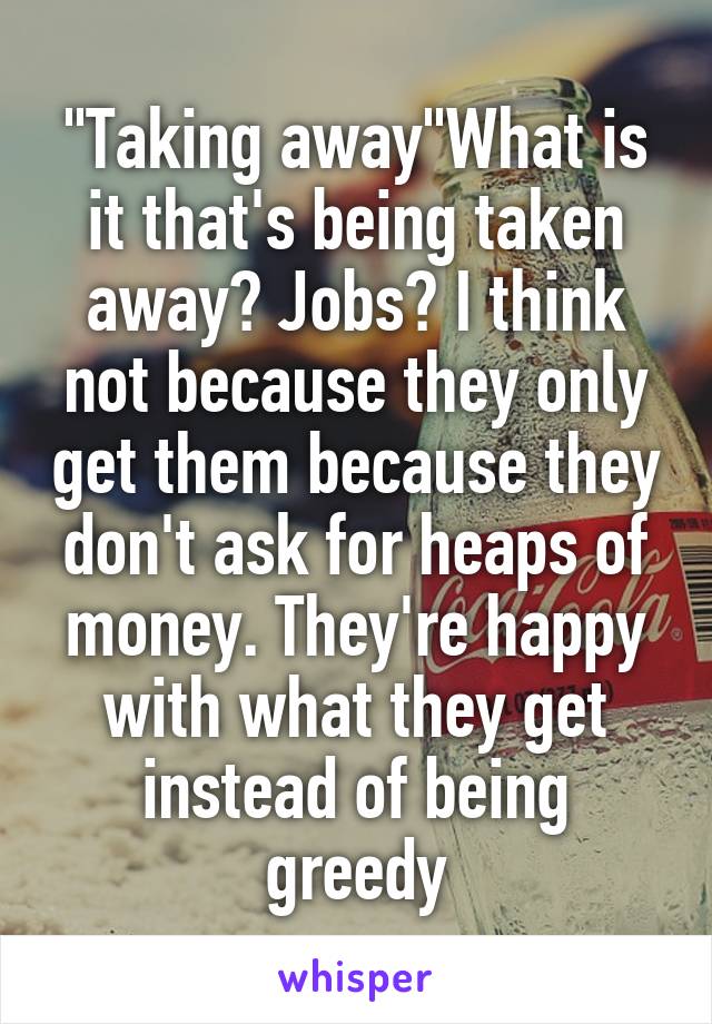 "Taking away"What is it that's being taken away? Jobs? I think not because they only get them because they don't ask for heaps of money. They're happy with what they get instead of being greedy