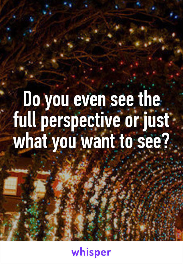 Do you even see the full perspective or just what you want to see? 