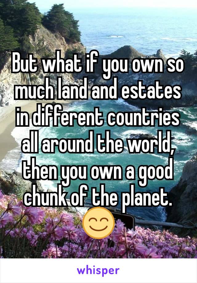 But what if you own so much land and estates in different countries all around the world, then you own a good chunk of the planet.😊