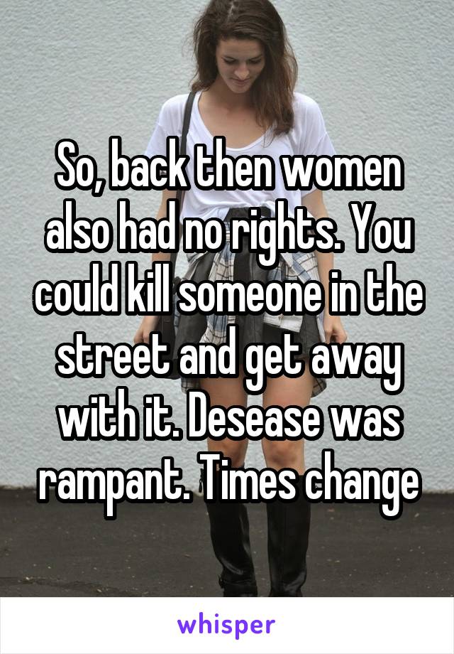 So, back then women also had no rights. You could kill someone in the street and get away with it. Desease was rampant. Times change