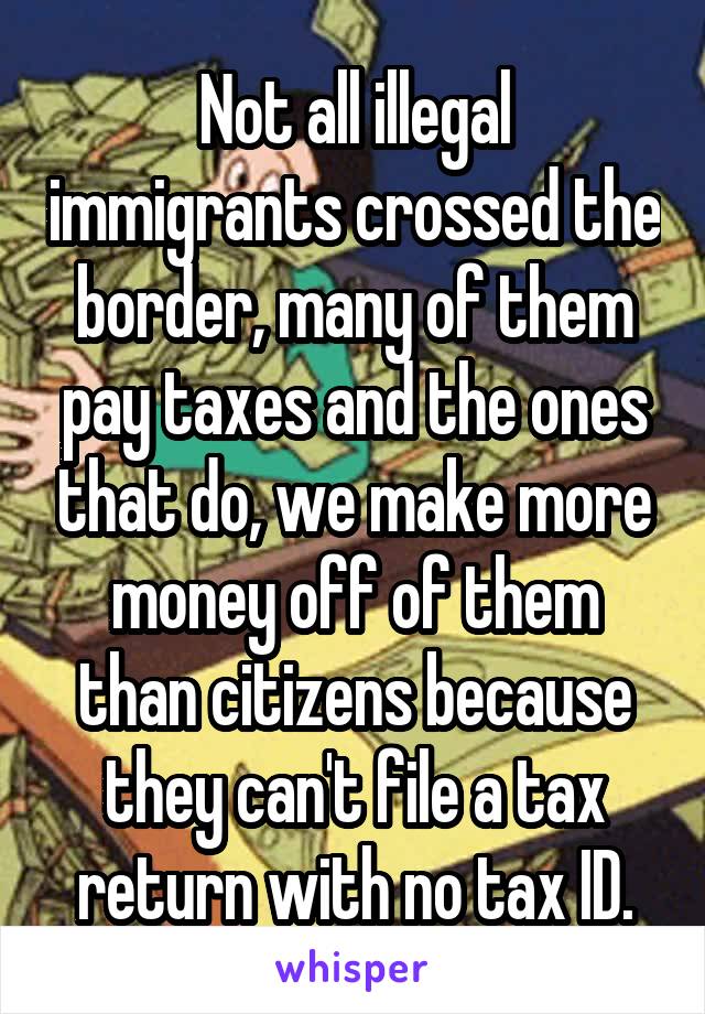 Not all illegal immigrants crossed the border, many of them pay taxes and the ones that do, we make more money off of them than citizens because they can't file a tax return with no tax ID.