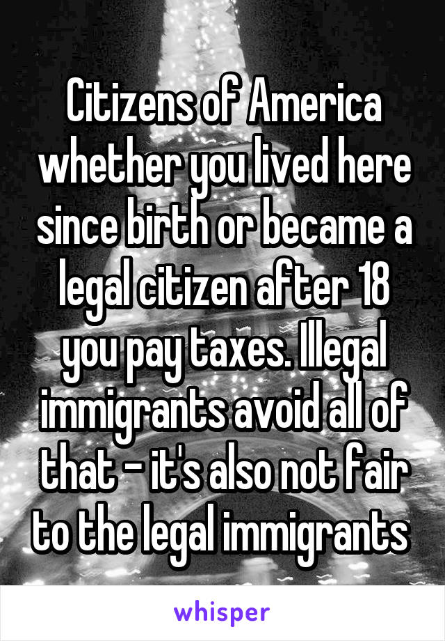 Citizens of America whether you lived here since birth or became a legal citizen after 18 you pay taxes. Illegal immigrants avoid all of that - it's also not fair to the legal immigrants 