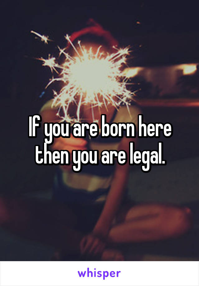 If you are born here then you are legal.