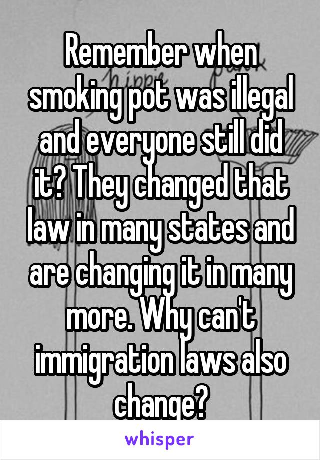 Remember when smoking pot was illegal and everyone still did it? They changed that law in many states and are changing it in many more. Why can't immigration laws also change?