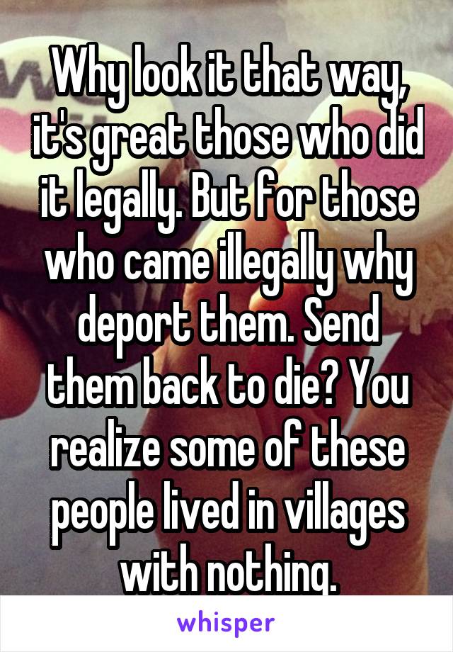 Why look it that way, it's great those who did it legally. But for those who came illegally why deport them. Send them back to die? You realize some of these people lived in villages with nothing.