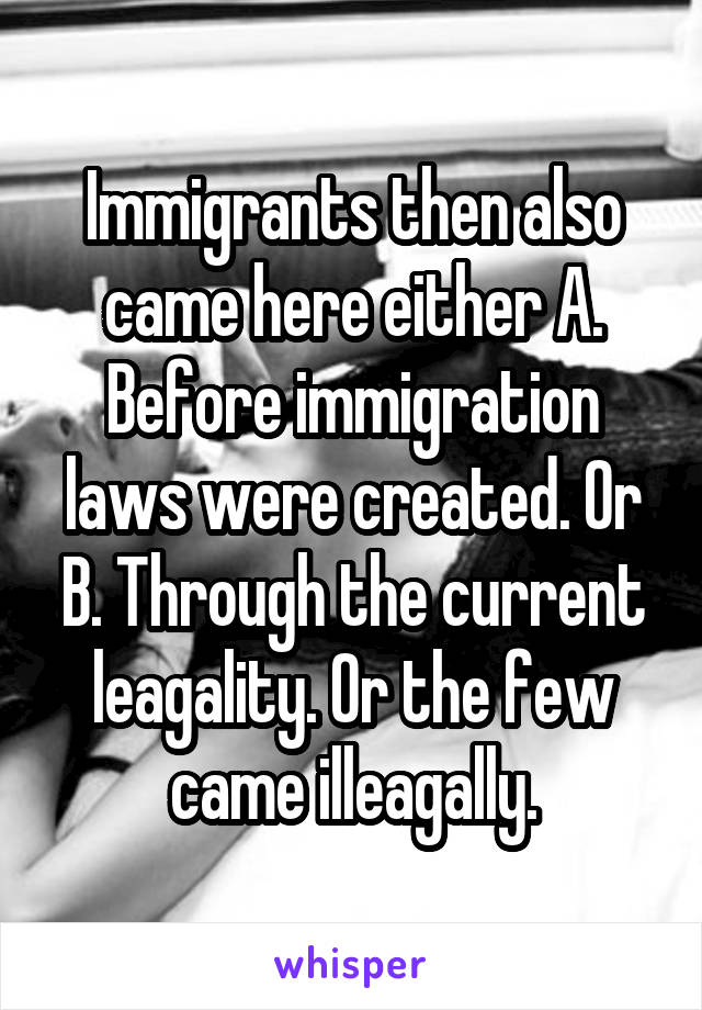 Immigrants then also came here either A. Before immigration laws were created. Or B. Through the current leagality. Or the few came illeagally.