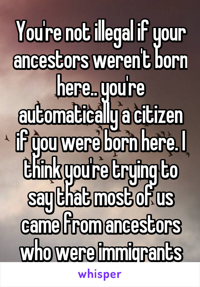 You're not illegal if your ancestors weren't born here.. you're automatically a citizen if you were born here. I think you're trying to say that most of us came from ancestors who were immigrants