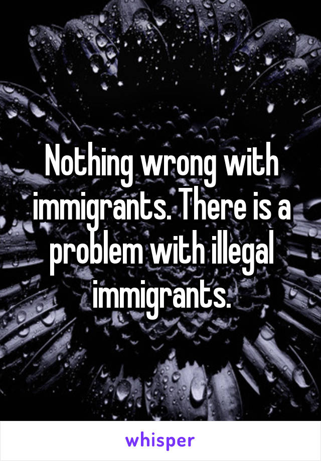 Nothing wrong with immigrants. There is a problem with illegal immigrants.