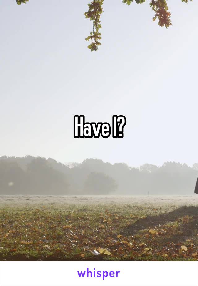 Have I?
