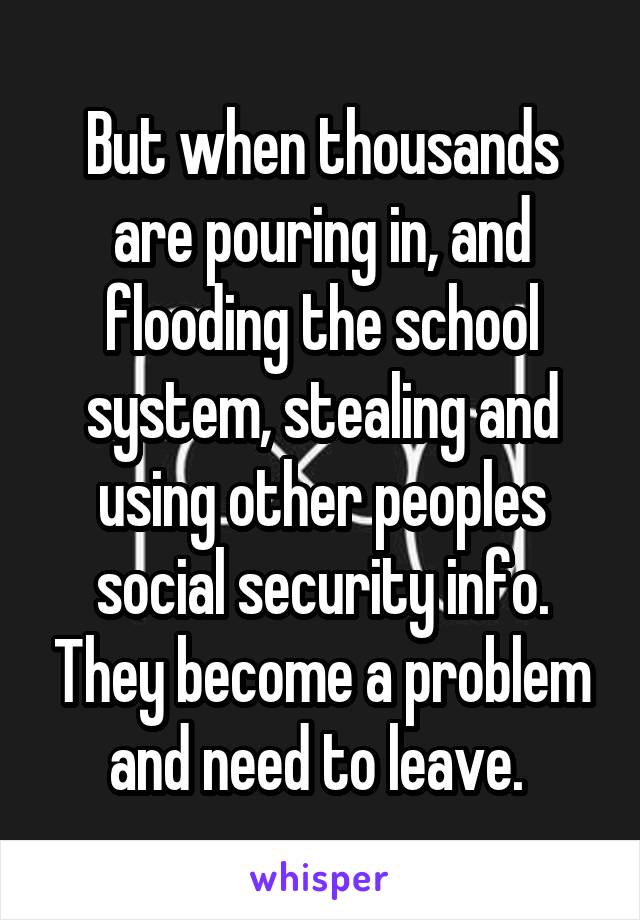 But when thousands are pouring in, and flooding the school system, stealing and using other peoples social security info. They become a problem and need to leave. 