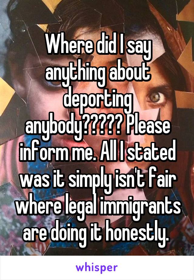 Where did I say anything about deporting anybody????? Please inform me. All I stated was it simply isn't fair where legal immigrants are doing it honestly. 