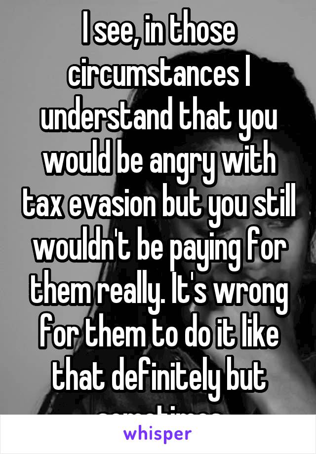 I see, in those circumstances I understand that you would be angry with tax evasion but you still wouldn't be paying for them really. It's wrong for them to do it like that definitely but sometimes