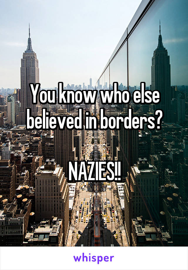 You know who else believed in borders?

NAZIES!!