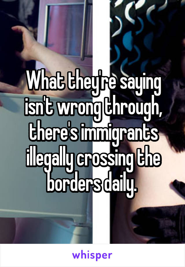 What they're saying isn't wrong through, there's immigrants illegally crossing the borders daily. 