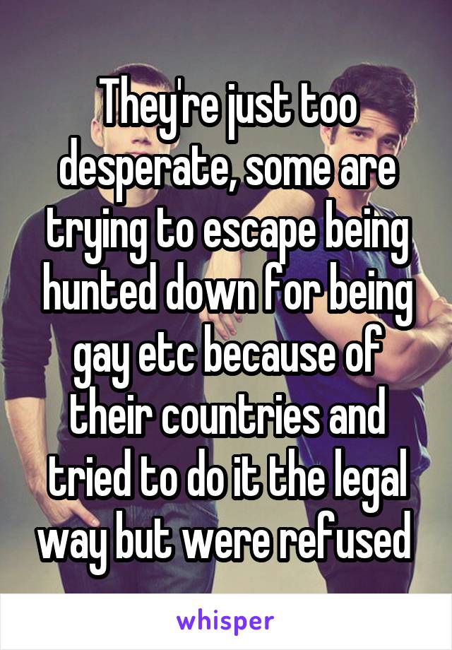 They're just too desperate, some are trying to escape being hunted down for being gay etc because of their countries and tried to do it the legal way but were refused 