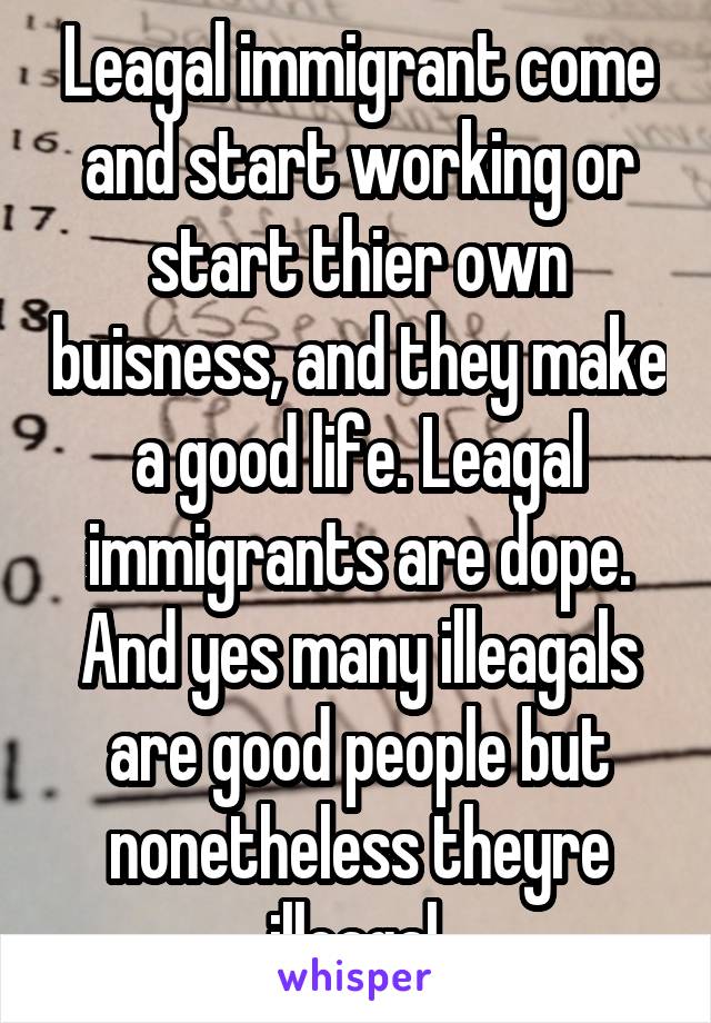 Leagal immigrant come and start working or start thier own buisness, and they make a good life. Leagal immigrants are dope. And yes many illeagals are good people but nonetheless theyre illeagal.