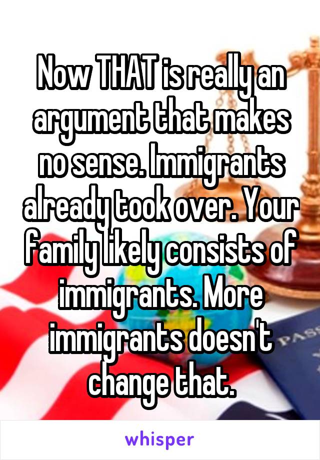 Now THAT is really an argument that makes no sense. Immigrants already took over. Your family likely consists of immigrants. More immigrants doesn't change that.