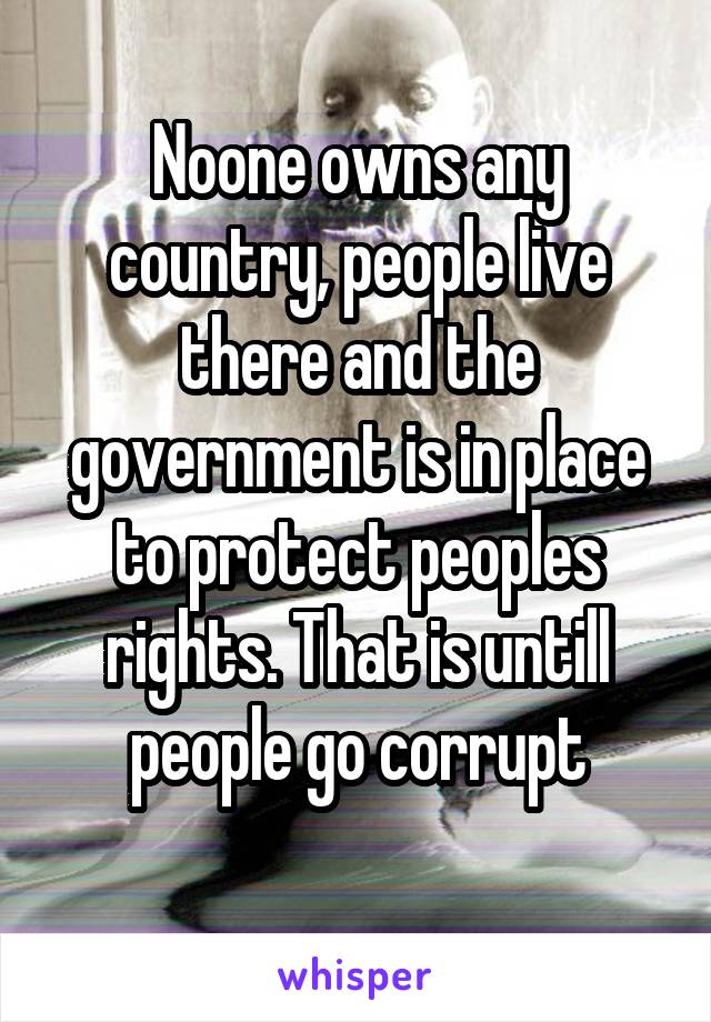 Noone owns any country, people live there and the government is in place to protect peoples rights. That is untill people go corrupt
