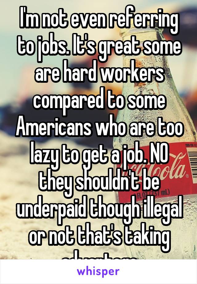 I'm not even referring to jobs. It's great some are hard workers compared to some Americans who are too lazy to get a job. NO they shouldn't be underpaid though illegal or not that's taking advantage