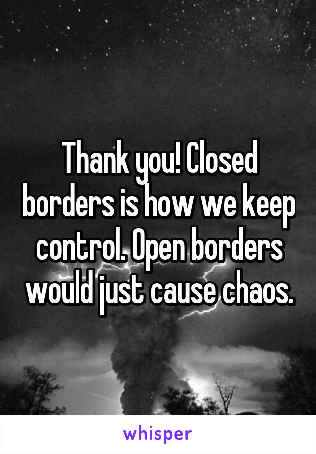 Thank you! Closed borders is how we keep control. Open borders would just cause chaos.