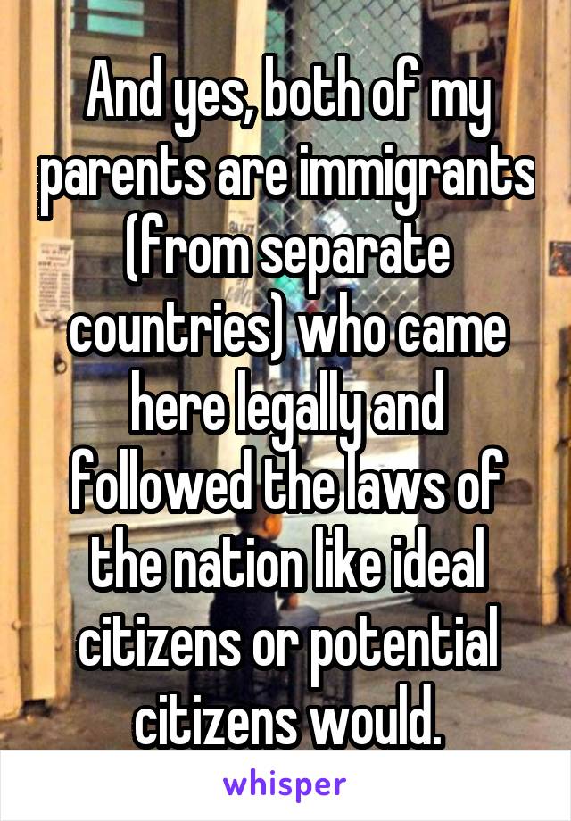 And yes, both of my parents are immigrants (from separate countries) who came here legally and followed the laws of the nation like ideal citizens or potential citizens would.