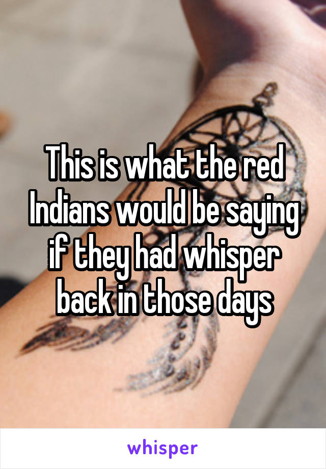 This is what the red Indians would be saying if they had whisper back in those days