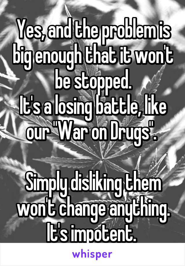 Yes, and the problem is big enough that it won't be stopped.
It's a losing battle, like our "War on Drugs". 

Simply disliking them won't change anything. It's impotent. 