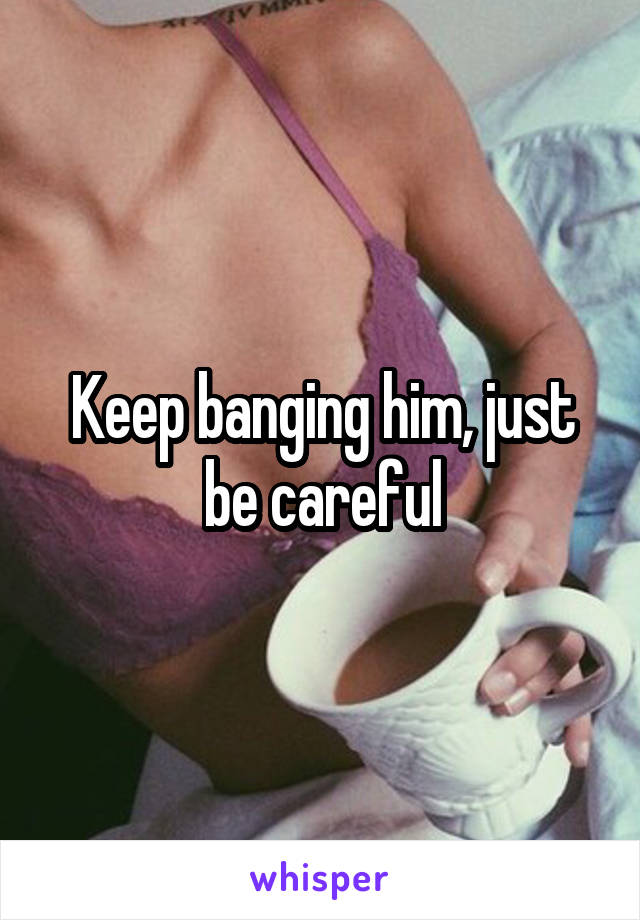 Keep banging him, just be careful