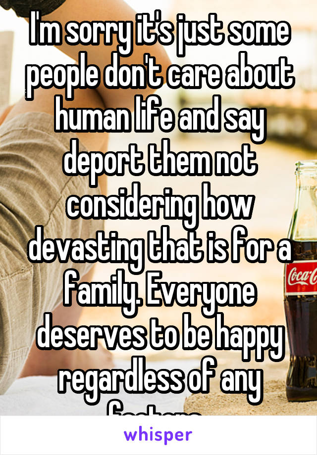 I'm sorry it's just some people don't care about human life and say deport them not considering how devasting that is for a family. Everyone deserves to be happy regardless of any factors..