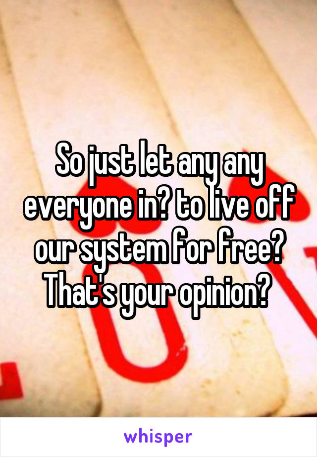 So just let any any everyone in? to live off our system for free? That's your opinion? 