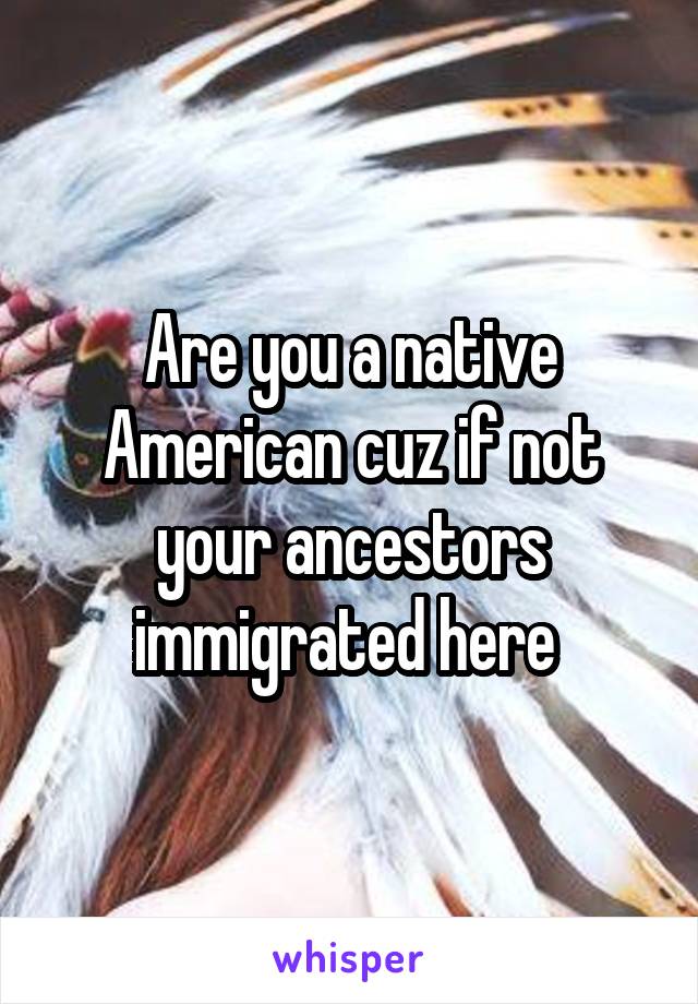 Are you a native American cuz if not your ancestors immigrated here 