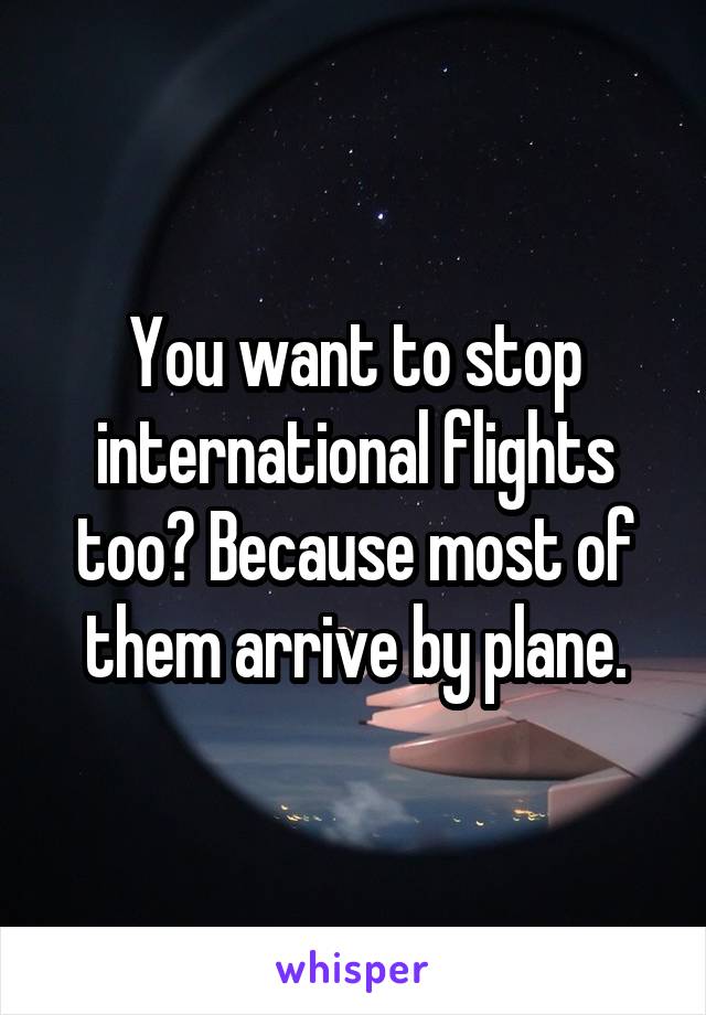 You want to stop international flights too? Because most of them arrive by plane.