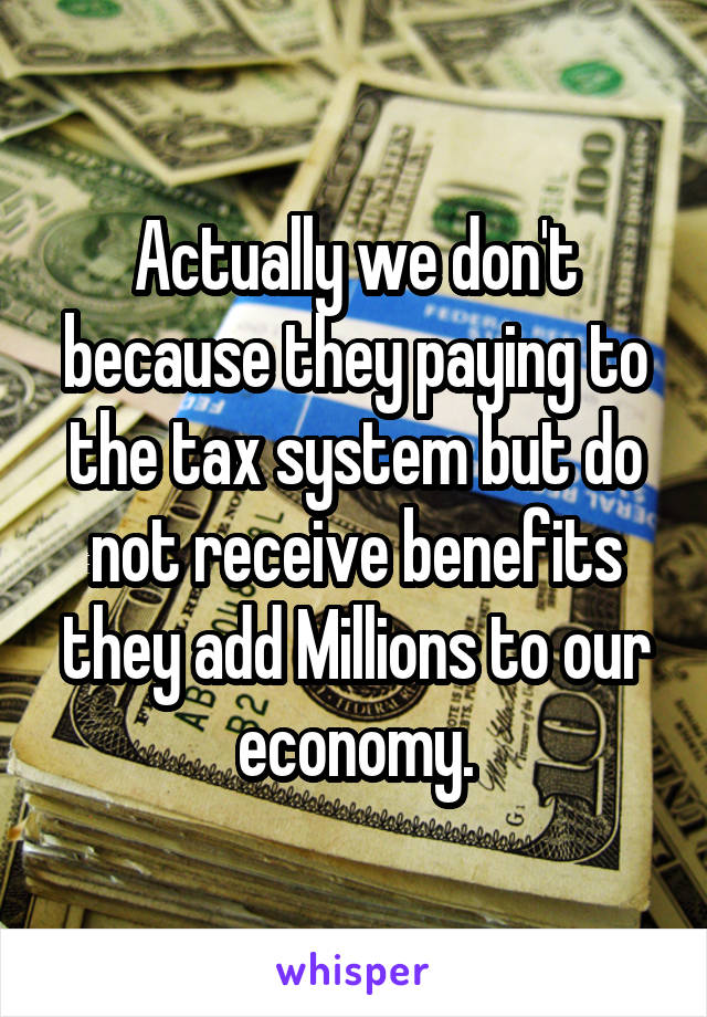 Actually we don't because they paying to the tax system but do not receive benefits they add Millions to our economy.