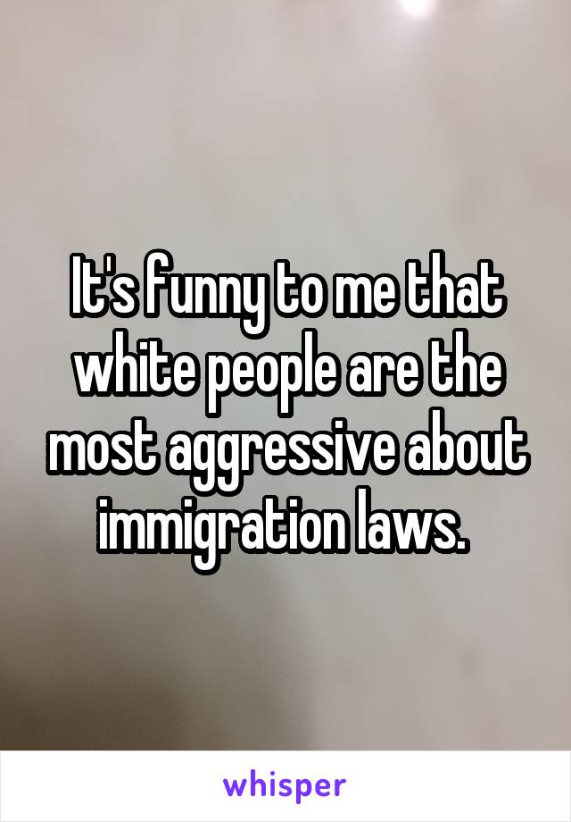 It's funny to me that white people are the most aggressive about immigration laws. 